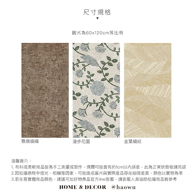 尺寸規格圖片為60x120cm等比例雅緻編織漫步花園紋溫馨提示:1. 布料或柔軟商品皆為手工測量或製作,偶爾可能會有約1cm以內誤差,此為正常狀態敬請見諒2.因拍攝過程中燈光、相機等因素,可能造成圖片與實際產品存在細微差異,顏色以實物為準3.若在意實體商品顏色,建議可加好物良品官方line客服,請客服人員協助拍攝商品做參考HOME & DECOR @haowu