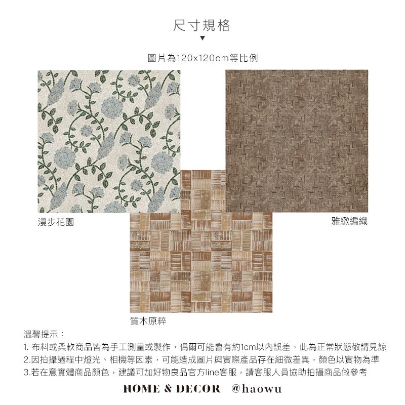 漫步花園尺寸規格圖片為120x120cm等比例雅緻編織溫馨提示:質木原粹1. 布料或柔軟商品皆為手工測量或製作,偶爾可能會有約1cm以內誤差,此為正常狀態敬請見諒2.因拍攝過程中燈光、相機等因素,可能造成圖片與實際產品存在細微差異,顏色以實物為準3.若在意實體商品顏色,建議可加好物良品官方line客服,請客服人員協助拍攝商品做參考HOME & DECOR @haowu