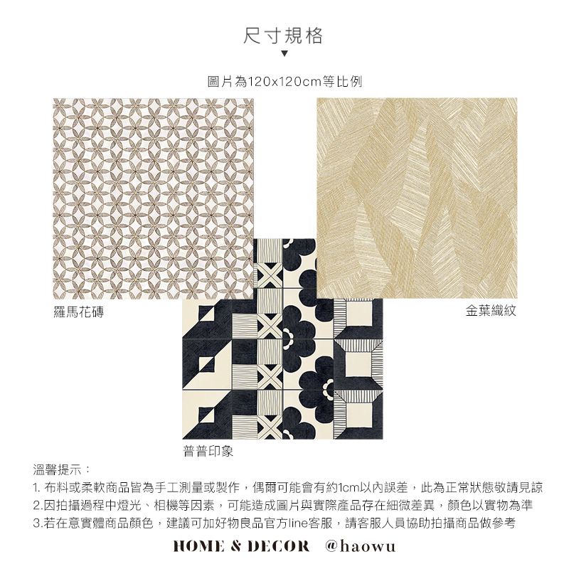 羅馬花磚尺寸規格圖片為120x120cm等比例金葉織紋溫馨提示:普普印象1. 布料或柔軟商品皆為手工測量或製作,偶爾可能會有約1cm以內誤差,此為正常狀態敬請見諒2.因拍攝過程中燈光、相機等因素,可能造成圖片與實際產品存在細微差異,顏色以實物為準3.若在意實體商品顏色,建議可加好物良品官方line客服,請客服人員協助拍攝商品做參考HOME & DECOR @haowu