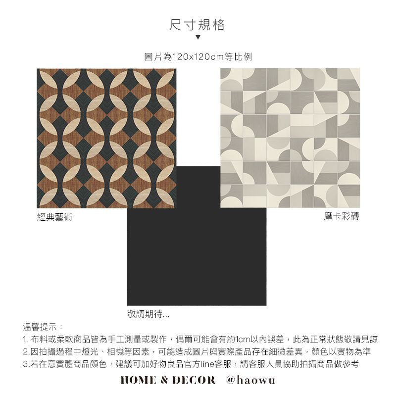 經典藝術尺寸規格圖片為120x120cm等比例摩卡溫馨提示:敬請期待1. 布料或柔軟商品皆為手工測量或製作,偶爾可能會有約1cm以內誤差,此為正常狀態敬請見諒2.因拍攝過程中燈光、相機等因素,可能造成圖片與實際產品存在細微差異,顏色以實物為準3.若在意實體商品顏色,建議可加好物良品官方line客服,請客服人員協助拍攝商品做參考HOME & DECOR @haowu