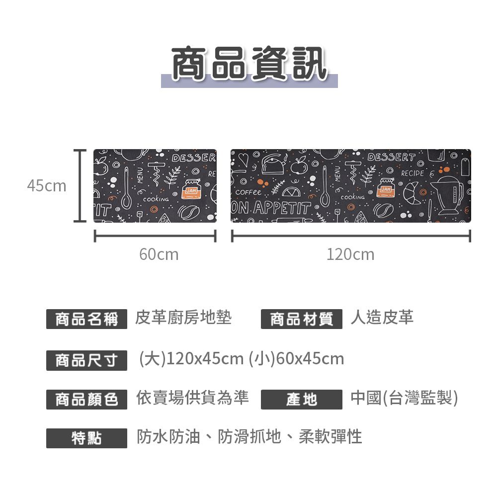 45cm商品資訊DESSERREDESSERTRECIPE 660cm APPETIT120cm商品名稱皮革廚房地墊商品材質 人造皮革商品尺寸()120x45cm (小)60x45cm商品顏色依賣場供貨為準產地中國(台灣監製)特點防水防油、防滑抓地、柔軟彈性