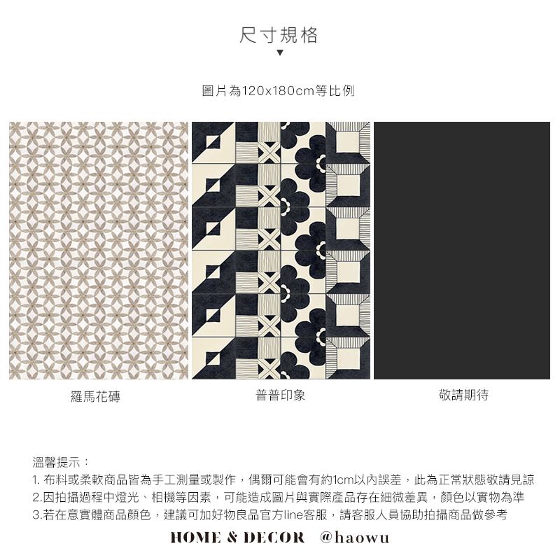 尺寸規格圖片為120x180cm等比例羅馬花磚普普印象敬請期待溫馨提示:1. 布料或柔軟商品皆為手工測量或製作,偶爾可能會有約1cm誤差,此為正常狀態敬請見諒2.因拍攝過程中燈光、相機等因素,可能造成圖片與實際產品存在細微差異,顏色以實物為準3.若在意實體商品顏色,建議可加好物良品官方line客服,請客服人員協助拍攝商品做參考HOME & DECOR @haowu