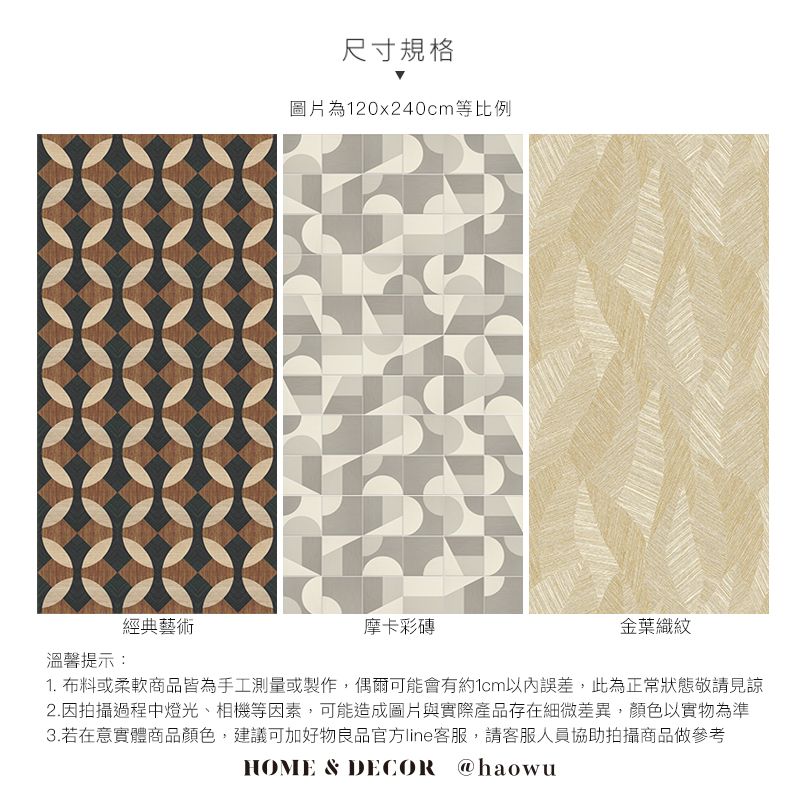 經典藝術溫馨提示:尺寸規格圖片為120x240cm等比例摩卡彩金葉織紋1. 布料或柔軟商品皆為手工測量或製作,偶爾可能會有約1cm以內誤差,此為正常狀態敬請見諒2.因拍攝過程中燈光、相機等因素,可能造成圖片與實際產品存在細微差異,顏色以實物為準3.若在意實體商品顏色,建議可加好物良品官方line客服,請客服人員協助拍攝商品做參考HOME & DECOR @haowu