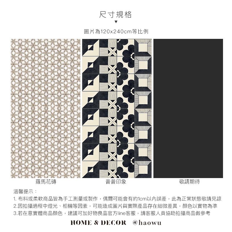 羅馬花磚溫馨提示:尺寸規格圖片為120x240cm等比例普普印象敬請1. 布料或柔軟商品皆為手工測量或製作,偶爾可能會有約1cm誤差,此為正常狀態敬請見諒2.因拍攝過程中燈光、相機等因素,可能造成圖片與實際產品存在細微差異,顏色以實物為準3.若在意實體商品顏色,建議可加好物良品官方line客服,請客服人員協助拍攝商品做參考HOME & DECOR @haowu