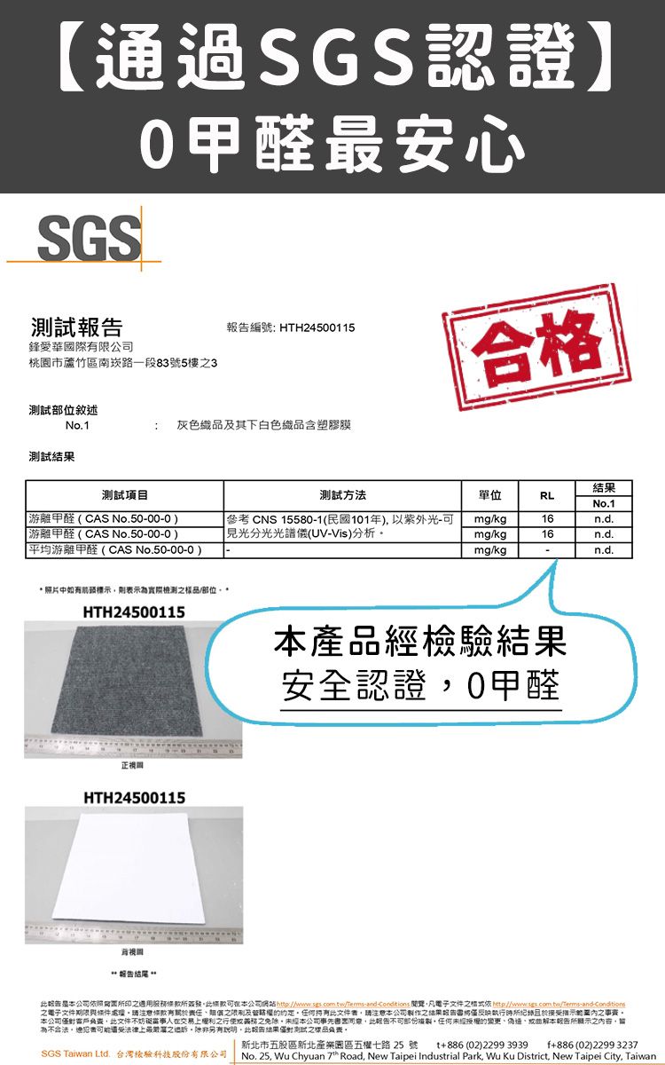 SGS認證SGS測試0甲醛安心編號: HTH24500115鋒愛華國際限公司桃市蘆竹區南崁路一段83號5樓3合格測試部位敘述No.1灰色織品其下白色織品含塑膠膜測試結果測試項目測試方法單位RLNo.1游離甲醛(CAS No.5000-0游離甲醛(CAS No.50-00-0平均游離甲醛(CAS No.50-00-0)參考 CNS 15580-1(民國101年)以紫外光-見光分光光譜儀(UV-Vis)分析mgkg16n.d.mg/kg16n.d.mg/kgn.d. 照片中如有箭頭標示示實際檢測樣品/部位*HTH24500115園HTH24500115 產品經檢驗結果安全認證0甲醛報告本公司簽發可本公司網站 凡電子文件 ///-and-condiions電子文件期限條件條款有責任及文件本公司之结果報告僅反映執行所且接之事本公司此文件不妨礙當事人在交易上權利之之未經本公司事先此報告,任何未經授權的變更通曲解本報告所顯示之內容,為不合法,受法律上最之過,此報告結果僅對測試之樣品表。新北市五股區新北產業園區五權七路 25 號SGS Taiwan Ltd. 台灣檢驗科技股份有限公司t886 (02)2299 3939 +886 (02)2299 323No. 25, Wu Chyuan 7* Road, New Taipei Industrial Park, Wu Ku District, New Taipei City, Taiwan