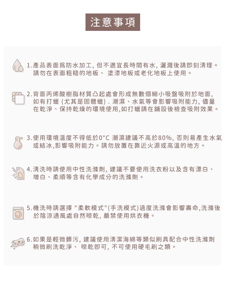 注意事項1.產品表面防水加工但不適宜長時間有水,灑濺後請即刻清理,請勿在表面粗糙的地板塗漆地板或老化地板上使用。2. 背面丙烯酸樹脂材質凸起處會形成無數個細小吸盤吸附於地面,如有打蠟(尤其是固體蠟).潮濕、水氣等會影響吸附能力,儘量在乾淨、保持乾燥的環境使用,如打蠟請在鋪設後檢查吸附效果。3. 使用環境溫度不得低於 潮濕建議不高於80%,否則易產生水氣或結冰,影響吸附能力。請勿放置在靠近火源或高溫的地方。4.清洗時請使用中性洗滌劑,建議不要使用洗衣粉以及含有漂白、白、柔順等含有化學成分的洗滌劑。5.機洗時請選擇柔軟模式(手洗模式)過度洗滌會影響壽命,洗滌後於陰涼通風處自然晾乾,嚴禁使用烘衣機。6.如果是輕微髒污,建議使用清潔海綿等類似刷具配合中性洗滌劑稍微刷洗乾淨、 晾乾, 不可使用硬毛刷之類。