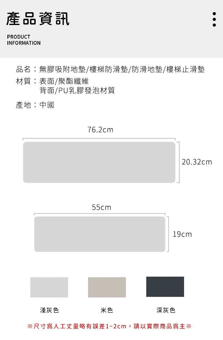 產品資訊PRODUCTINFORMATION品名:無膠吸附地墊/樓梯防滑墊/防滑地墊/樓梯止滑墊材質:表面/聚酯纖維背面/PU乳膠發泡材質產地:中國76.2cm55cm20.32cm19cm淺灰色米色深灰色尺寸人工丈量略有誤差1~2cm,請以實際商品為主※