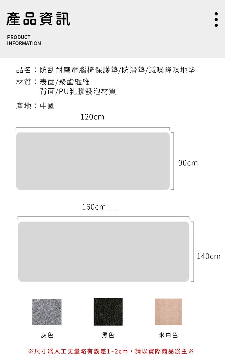 產品資訊PRODUCTINFORMATION品名:防刮耐磨電腦椅保護墊/防滑墊/減噪降噪地墊材質:表面/聚酯纖維背面/PU乳膠發泡材質產地:中國120cm160cm90cm灰色黑色米白色尺寸人工丈量略有誤差1~2cm,請以實際商品為主※140cm