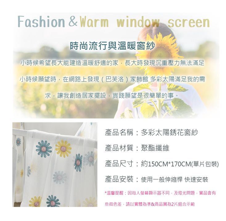 Fashion & Warm window screen時尚流行與溫暖窗紗小時候希望長大能建造溫暖舒適的家長大時發現沉重壓力無法滿足小時候願望時在網路上發現(巴芙洛)家飾館 多彩太陽滿足我的需求讓我創造居家擺設,實踐願望是很簡單的事。產品名稱:多彩太陽銹花窗紗產品材質:聚酯纖維產品尺寸:約150CM*170CM(單片包裝)產品安裝:使用一般伸縮桿 快速安裝*溫馨提醒:因每人螢幕顯示器不同,及燈光問題,實品會有些微色差,請以實體為準&商品圖為2片組合示範