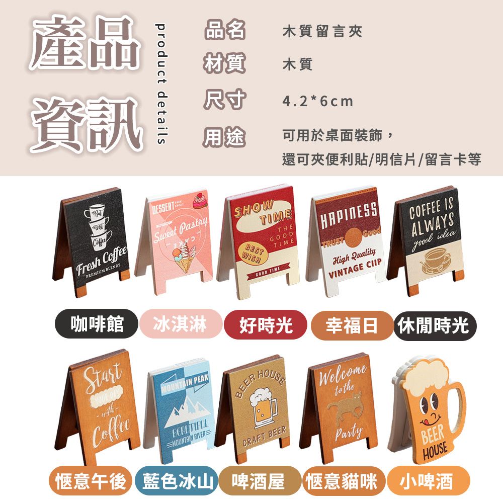 產品資訊product details品名木質留言夾材質尺寸木質4.2*6cm用途可用於桌面裝飾,還可夾便利貼/明信片/留言卡等BESTSHOWTIMEGOOD TIMETHEGOODTIMETRUSTHigh QualityVINTAGE CIIPCOFFEE ISGood ALWAYSFresh CoffeeSweet PastryPREMIUM BLENDS咖啡館冰淇淋好時光Start PEAKCoffeeBEER幸福日 休閒時光Welcome theMOUNTAIN RIVERCRAFT BEERPartyBEERHOUSE愜意午後藍色冰山 啤酒屋 愜意貓咪 小啤酒
