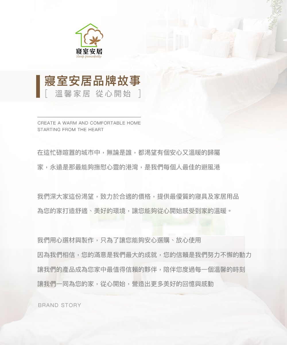 寢室安居Sleep peacefully寢室安居品牌故事[ 溫馨家居 從心開始 ]CREATE A WARM AND COMFORTABLE HOMESTARTING FROM THE HEART在這忙碌喧囂的城市中,無論是誰,都渴望有個安心又溫暖的歸屬家,永遠是那最能夠撫慰心靈的港灣,是我們每個人最佳的避風港我們深大家這份渴望,致力於合適的價格,提供最優質的寢具及家居用品為您的家打造舒適、美好的環境,讓您能夠從心開始感受到家的溫暖。我們用心選材與製作,只為了讓您能夠安心選購、放心使用因為我們相信,您的滿意是我們最大的成就,您的信賴是我們努力不懈的動力讓我們的產品成為您家中最值得信賴的夥伴,陪伴您度過每一個溫馨的時刻讓我們一同為您的家,從心開始,營造出更多美好的回憶與感動BRAND STORY