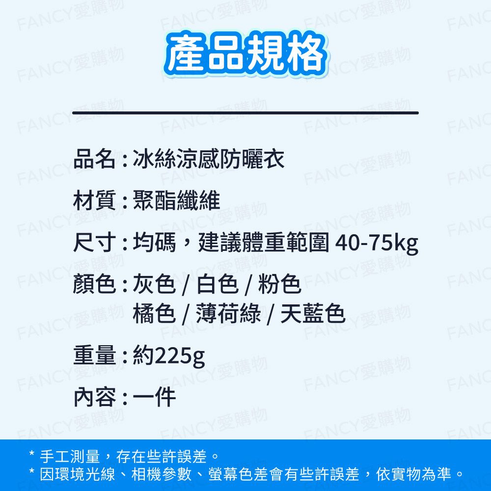 Y購Y愛購Y愛購物Y產品規格F愛用YY材質:聚酯纖維品名:冰絲涼感防曬衣FANCFANCFANCY愛購物FANCY愛購物FANCY重量:約225gFAN顏色:灰色/白色/粉色Y愛購物橘色/薄荷綠/天藍色NCY愛購物ANCY愛購物尺寸:均碼,建議體重範圍40-75kgFANCFANCFANCFANCY愛購物內容:一件ANCY愛購物FANCFANCY愛購物手工測量,存在些許誤差。FANCY愛購物FANC因環境光線、相機參數、螢幕色差會有些許誤差,依實物為準。FANCY愛購物