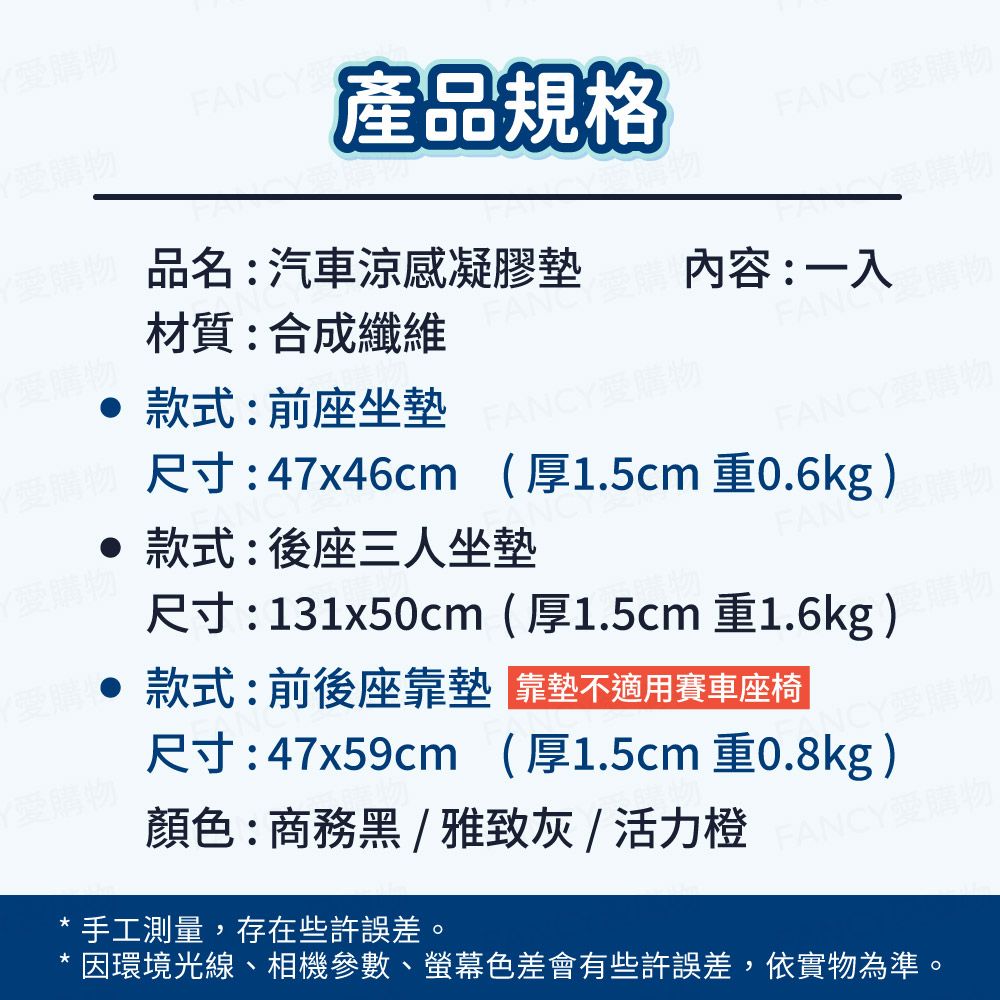 購物購物FANCY產品規格FANCY愛購材質:合成纖維品名:汽車涼感凝膠墊愛購物內容:一入 款式:前座坐墊FANCY愛購物FANCY愛購物Y愛購物尺寸:47x46cm(厚1.5cm 重0.6kg)款式:後座三人坐墊FAN尺寸:131x50cm(厚1.5cm 重1.6kg)款式:前後座靠墊靠墊不適用賽車座椅愛購物尺寸:47x59cm(厚1.5cm 重0.8kg)FANCY愛購物顏色:商務黑/雅致灰/活力橙手工測量,存在些許誤差。因環境光線、相機參數、螢幕色差會有些許誤差,依實物為準。