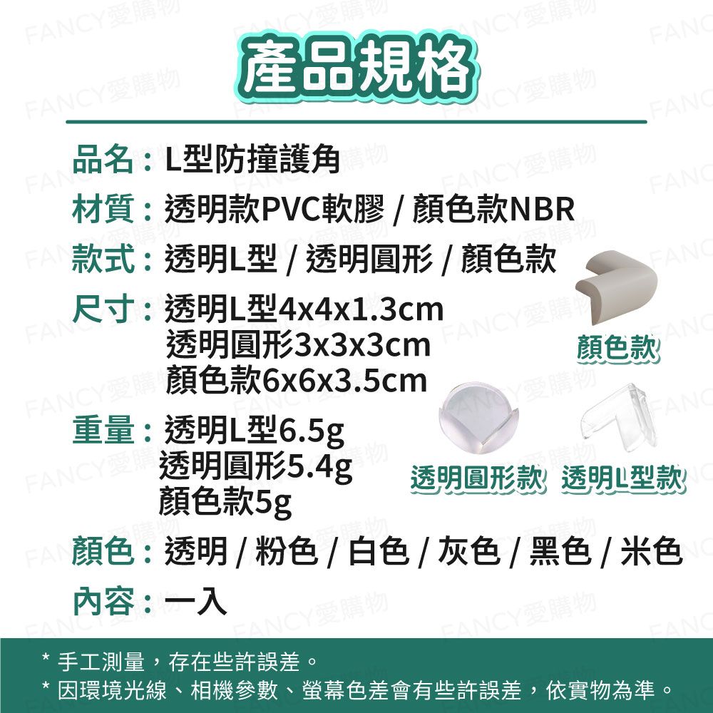 Y愛購CY愛購Y愛購物產品規格NCYFAN品名:L型防撞護角NCY愛購物FAN尺寸:透明L型4x4x1.3cm材質:透明款PVC軟膠/顏色款NBR款式:透明L型/透明圓形/顏色款Y愛購物FANCFANC重量:透明L型6.5gFANCY 26x6x3.5cm透明圓形3x3x3cmFANCY愛購物顏色款愛購物透明圓形5.4g顏色款5gFANC內容:一入手工測量,存在些許誤差。FANCY愛購物FANCY愛購物顏色:透明/粉色/白色/灰色/黑色/米色透明圓形款透明L型款因環境光線、相機參數、螢幕色差會有些許誤差,依實物為準。