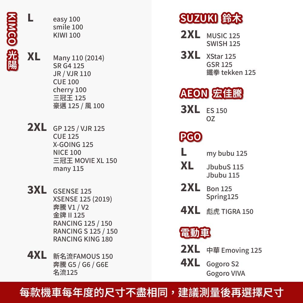 KIMCO Leasy 100smile 100KIWI 100XLMany 110 (2014)SR G4 125JR/VJR 110CUE 100cherry 100三冠王 125豪邁125/風1002XL GP 125/VJR 125SUZUKI 鈴木2XL MUSIC 125SWISH 125  125GSR 125tekken 125AEON 宏佳騰3XL ES 150CUE 125PGOX-GOING 125NICE 100Lmy bubu 125MOVIE XL 150many 115XLJbubuS 1153XL GSENSE 125XSENSE 125 (2019)V1/V2金牌  125RANCING 125/150RANCING S 125/150Jbubu 1152XL Bon 125Spring1254XL TIGRA 1502XL電動車RANCING KING 1804XL FAMOUS 150Emoving 125G5/G6/G6E名流125Gogoro VIVA4XL Gogoro S2每款機車每年度的尺寸不盡相同,建議測量後再選擇尺寸