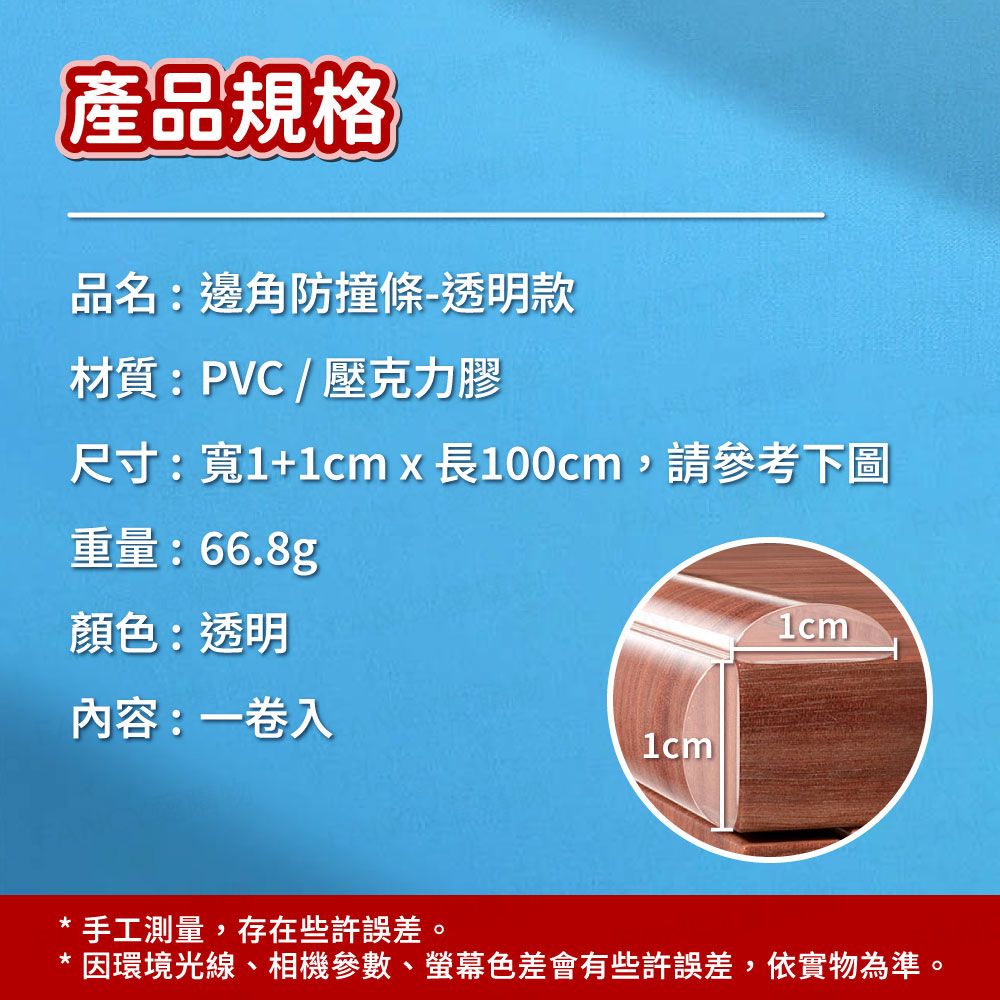 產品規格品名:邊角防撞條-透明款材質:PVC/壓克力膠尺寸:寬1+1cm x 長100cm,請參考下圖重量:66.8g顏色:透明內容:一卷入1cm1cm* 手工測量,存在些許誤差。*因環境光線、相機參數、螢幕色差會有些許誤差,依實物為準。