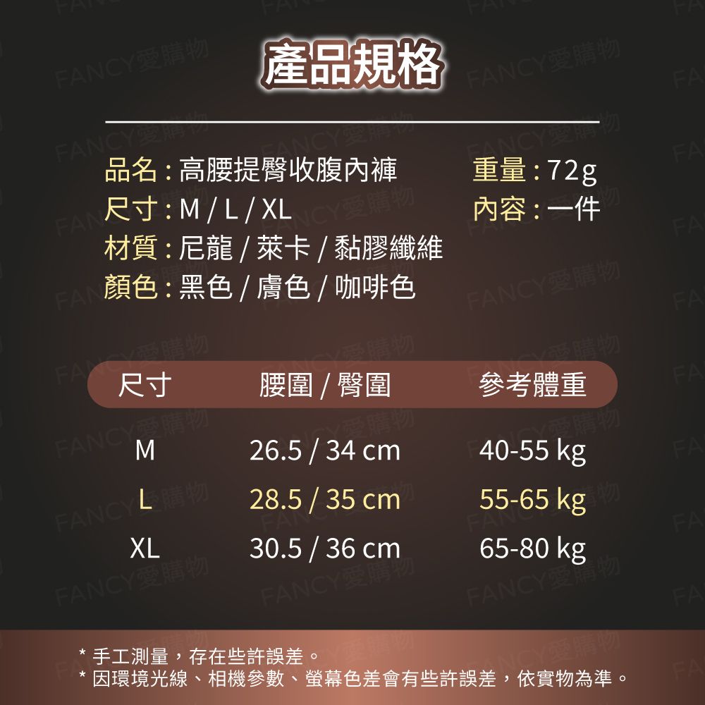 FANCY愛產品規格FANCY愛購FANCYFAFAN尺寸:ML/XL品名:高腰提臀收腹內褲FAN顏色:黑色/膚色/咖啡色材質:尼龍/萊卡/黏膠纖維Y愛購物重量:72gFA內容:一件FAFANCY愛購物FANCY購物FA尺寸購物FANCY愛購腰圍 / 臀圍受購物參考體重FAM購物26.5 / 34 cm√愛購物FANCY 購物28.5 / 35 cm40-55 kgFAXLFANCY愛購物30.5 / 36 cm55-65 kgFANCY愛購物65-80 kgFAFANCY物手工測量,存在些許誤差。FACY愛購物因環境光線、相機參數、螢幕色差會有些許誤差,依實物為準。FA
