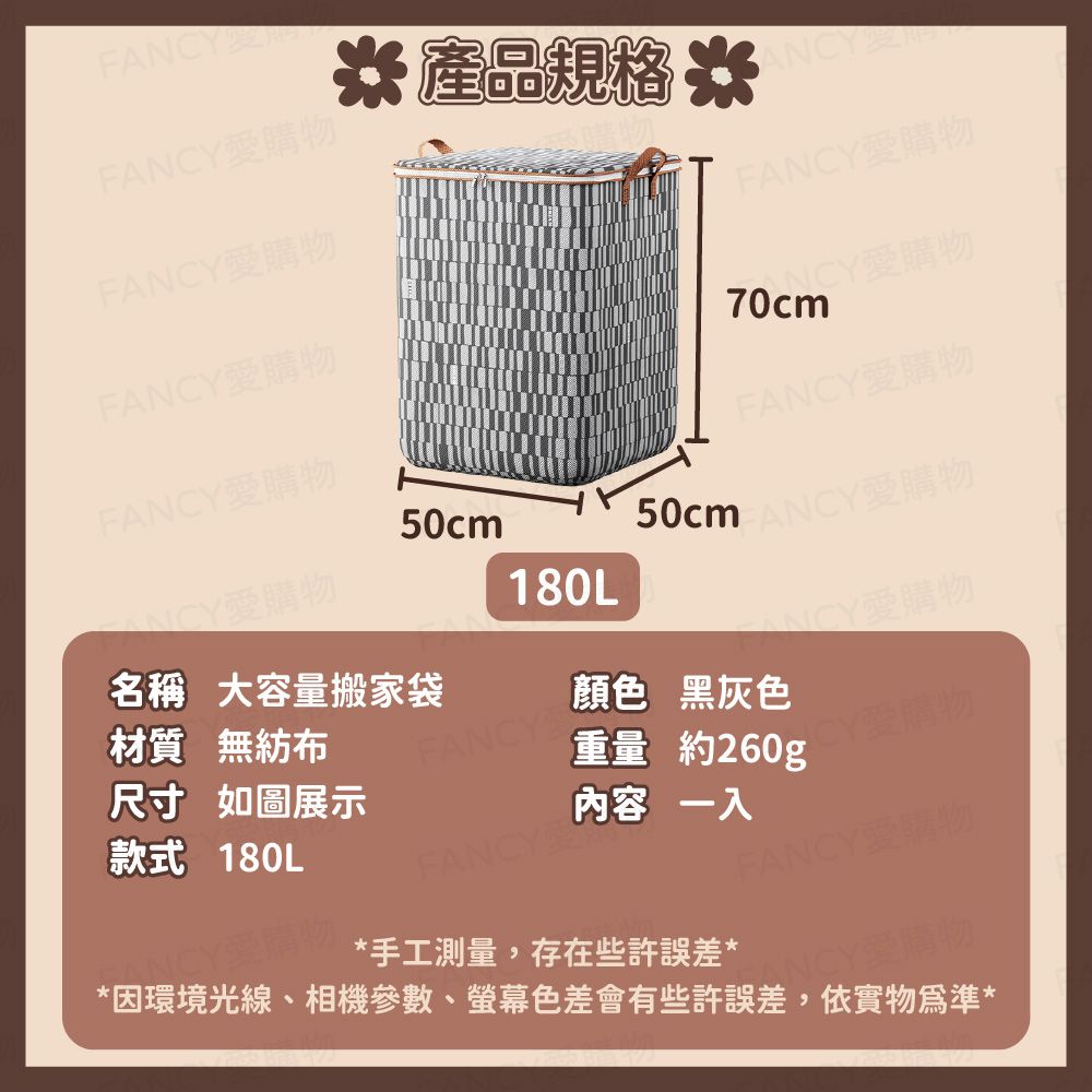 FFANCY愛購物* 產品規格 *ANCYFANCY愛購物FANCY愛購物FANCY愛購物FANCY愛購物50cm50cm70cmFANCY愛購物ANCY愛購物180L名稱 大容量搬家袋材質 無紡布FANCY顏色 黑灰色尺寸 如圖展示重量約260g款式 180L內容一入FANCY愛購物NNCY愛購物*手工測量,存在些許誤差*CY愛購物*因環境光線、相機參數、螢幕色差會有些許誤差,依實物為準*