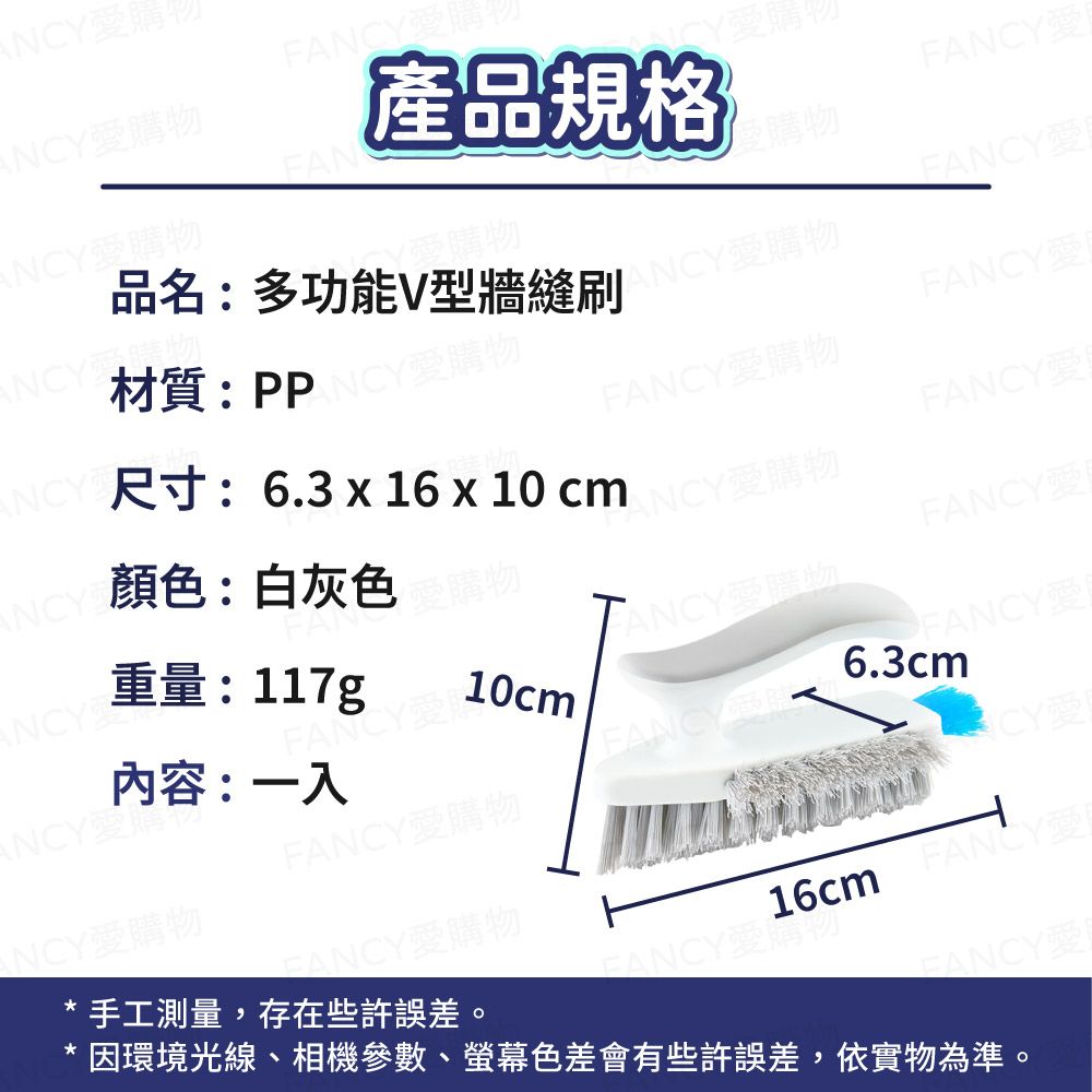 財愛物F愛購產品規格愛愛購物ANCY愛購物ANCY材質:PPCY愛購物品名:多功能V型牆縫刷愛購物FANCY愛FANCY愛ANCY顏色:白灰色尺寸:6.3  16 x 10cmNCY愛購物FANCY愛購物FANCY愛FANCY愛ANCY重量:117g-ANCY愛購物ANCY愛購內容:一入FANCY愛10cmFANCY6.3cmFANCY愛購物CYNCY愛購物手工測量,存在些許誤差。FANCY愛購物16cm FANCY* 因環境光線、相機參數、螢幕色差會有些許誤差,依實物為準。FANCYFANCY