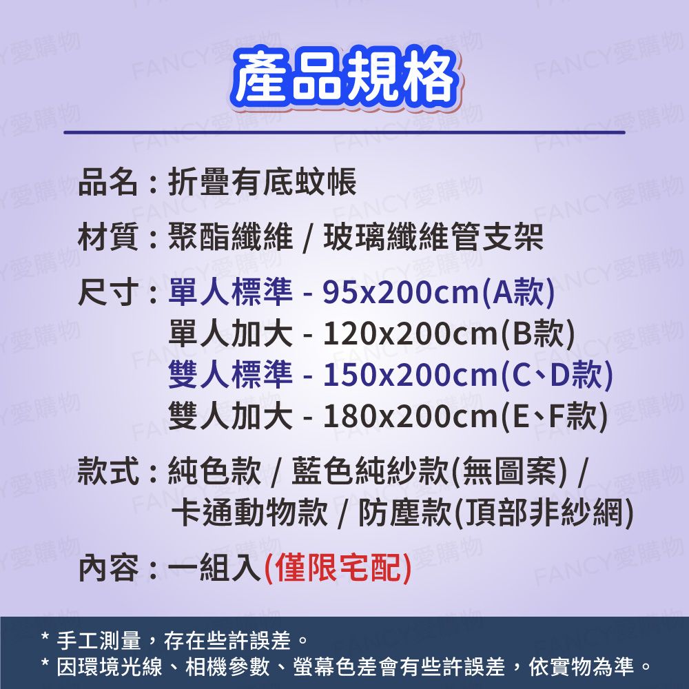 CY產品規格F愛購物品名:折疊有底蚊帳FAN尺寸:單人標準-95x200cm(A款)愛購物單人加大 - 120x200cm(B款)雙人標準-150x200cm(C、D款)雙人加大-180x200cm(E、F款)材質:聚酯纖維玻璃纖維管支架ANCY愛購物FANCY愛購物ANCY愛購物FAN款式:純色款/藍色純紗款(無圖案) /卡通動物款/防塵款(頂部非紗網)內容:一組入(僅限宅配)FANCY愛購物手工測量,存在些許誤差。因環境光線、相機參數、螢幕色差會有些許誤差,依實物為準。