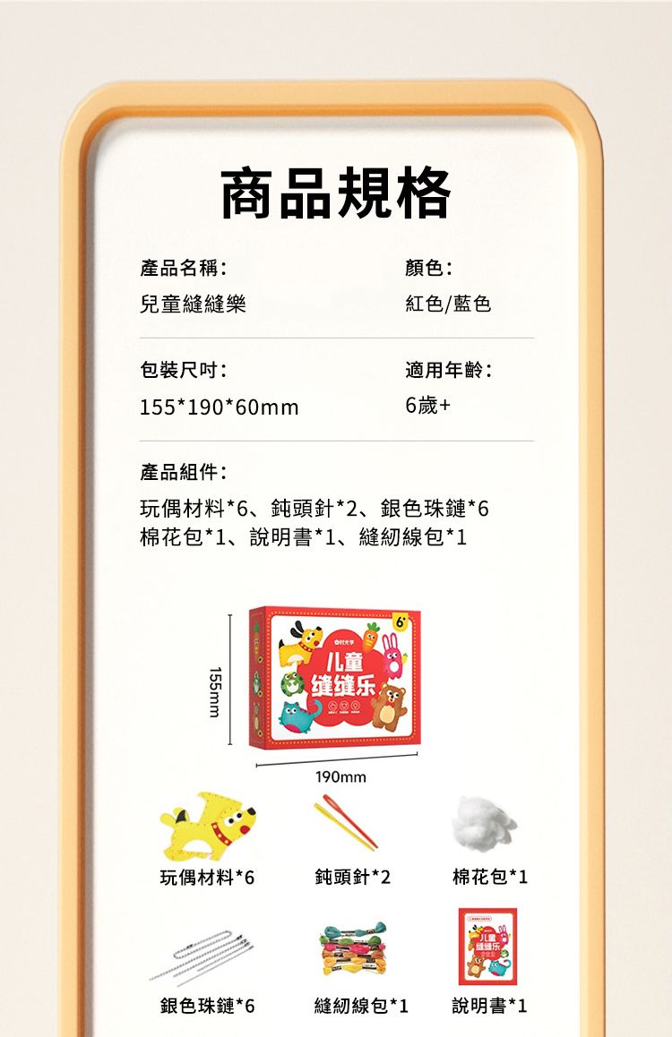 商品規格產品名稱:顏色:兒童縫縫樂紅色/藍色包裝尺吋:適用年齡:155*190*60mm6歲+產品組件:玩偶材料*6、鈍頭針*2、銀色珠鏈*6棉花包*1、說明書*1、縫紉線包*1155mm儿童缝缝乐190mm玩偶材料 *6鈍頭針*2棉花包*1銀色珠鏈*6縫紉線包*1說明書*1
