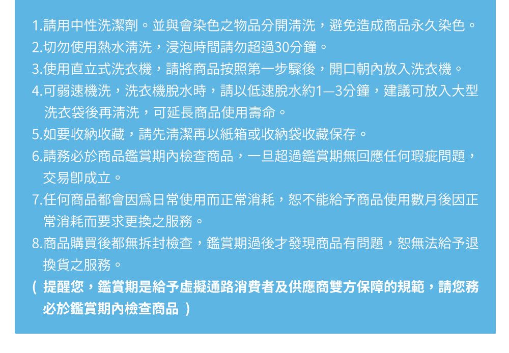 1.請用中性洗潔劑。並與會染色之物品分開清洗,避免造成商品永久染色。2.切勿使用熱水清洗,浸泡時間請勿超過30分鐘。3.使用直立式洗衣機,請將商品按照第一步驟後,開口朝內放入洗衣機。4.可弱速機洗,洗衣機脫水時,請以低速脫水約1-3分鐘,建議可放入大型洗衣袋後再清洗,可延長商品使用壽命。5.如要收納收藏,請先清潔再以紙箱或收納袋收藏保存。6.請務必於商品鑑賞期內檢查商品,一旦超過鑑賞期無回應任何瑕疵問題,交易成立。7.任何商品都會因為日常使用而正常消耗,恕不能給予商品使用數月後因正常消耗而要求更換之服務。8.商品購買後都無拆封檢查,鑑賞期過後才發現商品有問題,恕無法給予退換貨之服務。( 提醒您,鑑賞期是給予虛擬通路消費者及供應商雙方保障的規範,請您務必於鑑賞期內檢查商品)