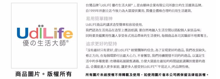 優の生活大師 ®商品圖片版權所有台灣品牌「UdiLIFE 優の生活大師由順林企業有限公司所創立的生活雜貨品牌。自1999年所創立迄今致力為提供實用且價格合理的日用生活雜貨。易用簡單精神UdiLIFE商品的講求造型簡單和容易使用。我們認為生活用品在造型上應該低調,要自然地融入生活空間以搭配個人家居品味同時要實用性讓人享受各式用品帶來的生活便利。每個商品各司其職卻不喧賓奪主。追求更好的堅持「沒有最好只有更好UdiLIFE* 經營團隊的信念。為了呈現更好的商品,我們改良缺失、修正方向,在每個環節付出最大心力,不會懈怠。我們持續開發不同的的商品,以滿足生活中的多種需要;也積極拓展銷售通路,大眾能在最短的時間就能選購到需要的商品,企圖能進入更多家庭,讓更多人感受到UdiLIFE*「平易近人的品牌性格。所有圖片未經授權不得使用,如使用圖片者本公司將保留法律追訴權。