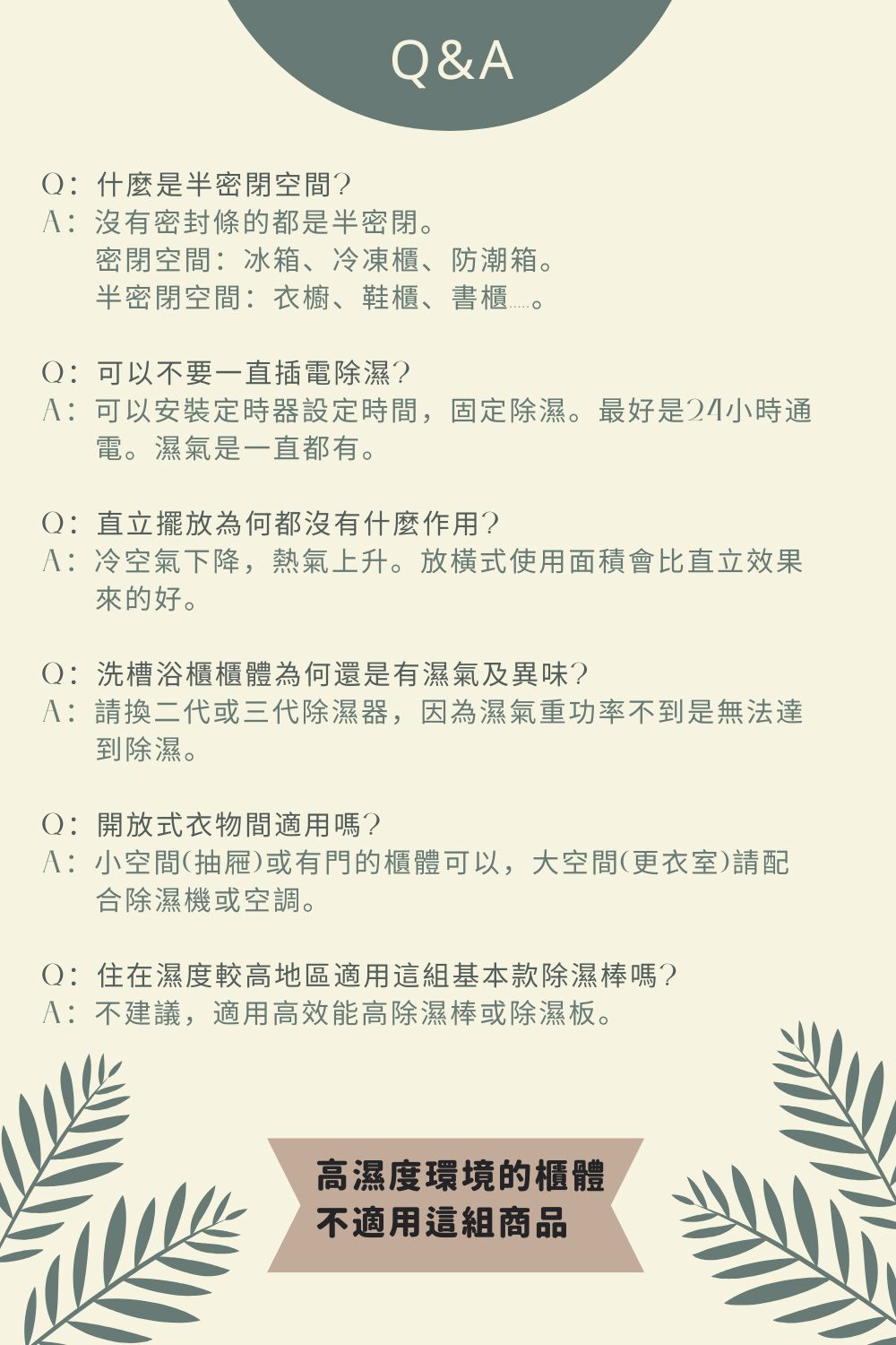 &AQ:什麼是半密閉空間?A:沒有密封條的都是半密閉。密閉空間:冰箱、冷凍櫃、防潮箱。半密閉空間:衣櫥、鞋櫃、書櫃。Q:可以不要一直插電除濕?A:可以安裝定時器設定時間,固定除濕。最好是24小時通電。濕氣是一直都有。Q:直立擺放為何都沒有什麼作用?A:冷空氣下降,熱氣上升。放式使用面積會比直立效果來的好。Q:洗槽浴櫃櫃體為何還是有濕氣及異味?A:請換二代或三代除濕器,因為濕氣重功率不到是無法達到除濕。Q:開放式衣物間適用嗎?A:小空間(抽屜)或有門的櫃體可以,大空間(更衣室)請配合除濕機或空調。Q:住在濕度較高地區適用這組基本款除濕棒嗎?A:不建議,適用高效能高除濕棒或除濕板。高濕度環境的櫃體不適用這組商品