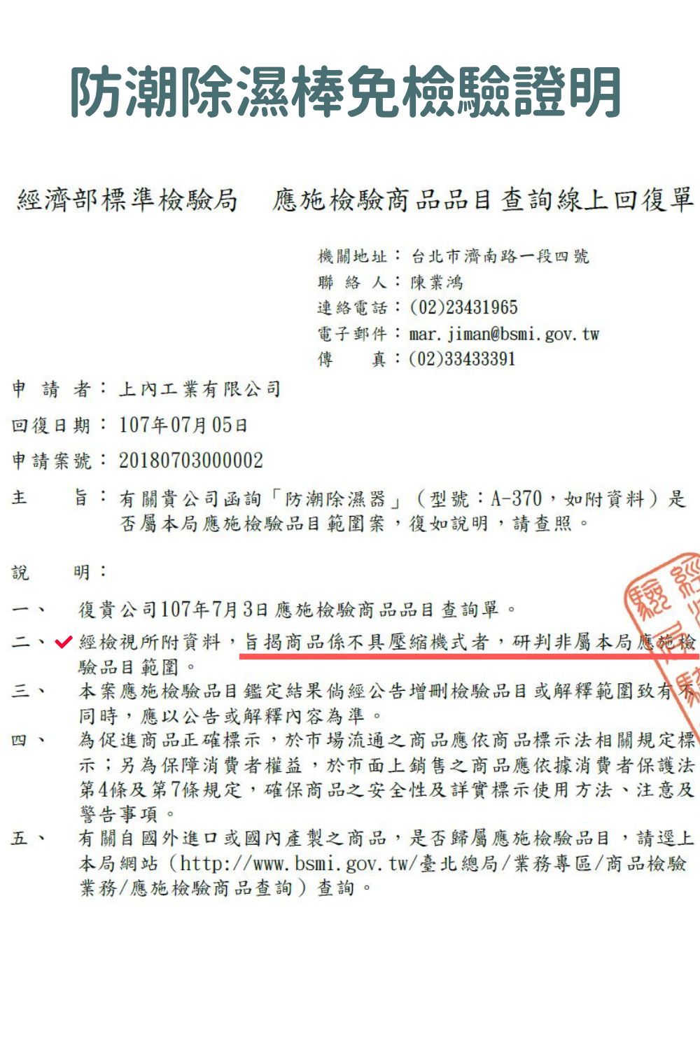 防潮除濕棒免檢驗證明經濟部標準檢驗局應施檢驗商品品目查詢線上回復單機關地址 台北市濟南路一段號聯絡人:陳業鴻連絡電話:02)23431965電子郵件:mar.jiman@bsmi.gov. tw傳真:(02)33433391申  者: 上內工業限公司回復日期: 107年07月05日申請案號: 20180703000002 旨:有關貴公司函詢防潮除濕器」(型號:A-370,如附資料)是否屬本局應施檢驗品目範圍案,復如明,請查照。說明:復貴公司107年7月3日應施檢驗商品品目查詢單。(三、四四五、經檢視所附資料,旨揭商品係具壓縮機式者,研判非屬本局應施檢驗品目範圍。本案應施檢驗品目鑑定結果倘經公告增刪檢驗品目或解釋範圍致有不同時,應以公告或解釋內容為準。為促進商品正確標示,於市場流通之商品應依商品標示法相關規定標示;另為保障消費者權益,於市面上銷售之商品應依據消費者保護法第4條及第7條規定,確保商品之安全性及詳實標示使用方法、注意及警告事項。有關自國外進口或國內產製之商品,是否歸屬應施檢驗品目,請逕上本局網站(http://www.bsmi.gov.tw/臺北總局/業務專區/商品檢驗業務/應施檢驗商品查詢)查詢。