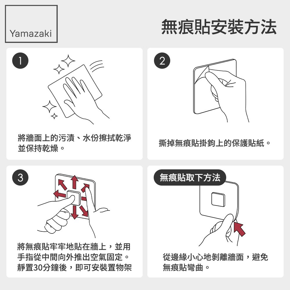 無痕安裝方法Yamazaki12將牆面上的污漬、水份擦拭乾淨並保持乾燥。撕掉無痕貼掛鉤上的保護貼紙。3將無痕貼牢牢地貼在牆上,並用手指從中間向外推出空氣固定。靜置30分鐘後,即可安裝置物架無痕貼取下方法從邊緣小心地剝離牆面,避免無痕貼彎曲。