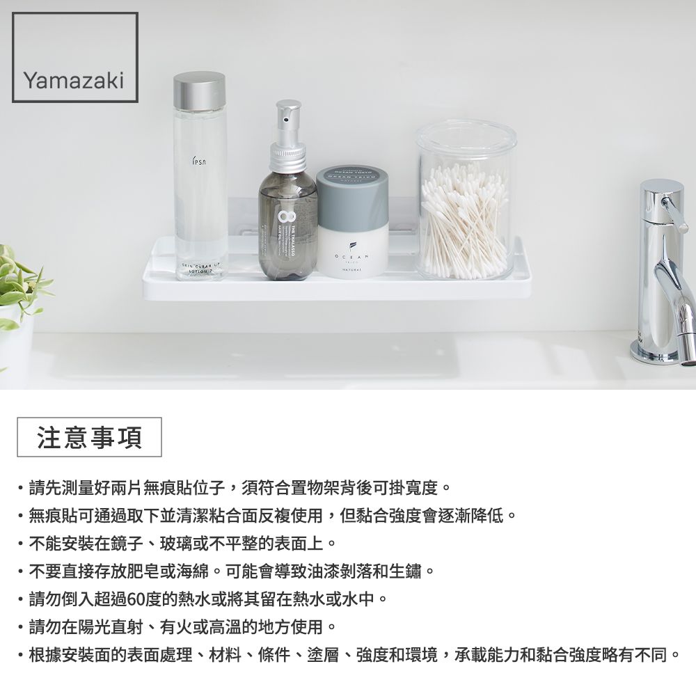 Yamazaki  注意事項請先測量好兩片無痕貼位子,須符合置物架背後可掛寬度。無痕貼可通過取下並清潔粘合面反複使用,但黏合強度會逐漸降低。不能安裝在鏡子、玻璃或不平整的表面上。不要直接存放肥皂或海綿。可能會導致油漆剝落和生鏽。請勿倒入超過60度的熱水或將其留在熱水或水中。請勿在陽光直射、有火或高溫的地方使用。根據安裝面的表面處理、材料、條件、塗層、強度和環境,承載能力和黏合強度略有不同。