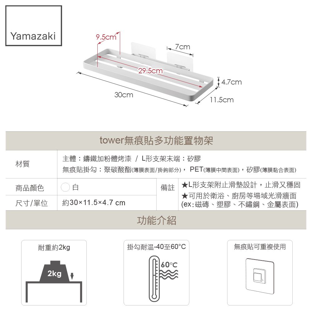 Yamazaki9.5cm 30cm29.5cm7cm11.5cm材質tower無痕貼多功能置物架主體鑄鐵加粉體烤漆/形支架末端:矽膠無痕貼掛勾:聚碳酸酯(薄膜表面/掛鉤部分),PET(薄膜中間表面),矽膠(薄膜黏合表面)商品顏色白尺寸/單位約30×11.5×4.7 cm備註 ★形支架附止滑墊設計,止滑又穩固★可用於衛浴、廚房等場域光滑牆面(ex:磁磚、塑膠、不鏽鋼、金屬表面)功能介紹耐重約2kg掛勾耐温-40至60無痕貼可重複使用60°2kg