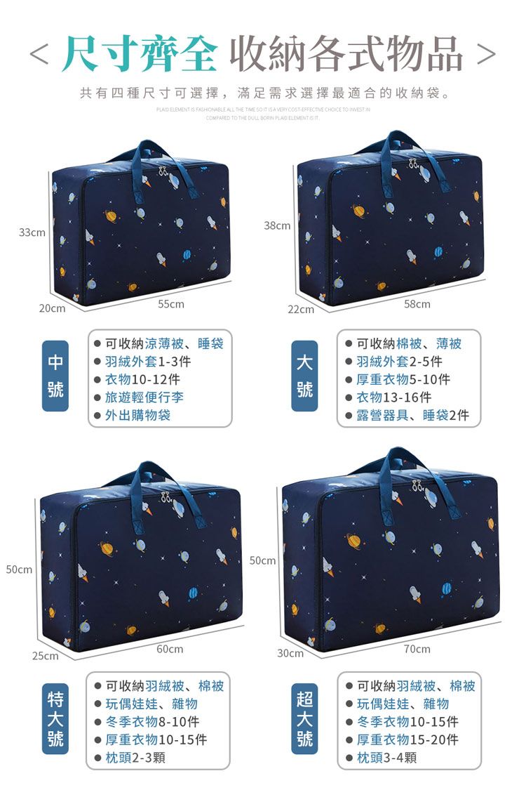 尺寸齊全 收納各式物品共有四種尺寸可選擇,滿足需求選擇最適合的收納袋。   FSHIONABLE ALL THE     A  COST   COMPARED  THE    33cm20cm50cm55cm 可收納涼薄被、睡袋羽絨外套1-3件10-12件旅遊輕便行李外出購物袋38cm22cm 50cm58cm可收納棉被、薄被羽絨外套2-5件厚重衣物5-10件衣物13-16件露營器具、睡袋2件25cm60cm 可收納羽絨被、棉被玩偶娃娃、雜物冬季衣物8-10件厚重衣物10-15件枕頭2-3顆30cm70cm 可收納羽絨被、棉被玩偶娃娃、雜物冬季衣物10-15件厚重衣物15-20件●枕頭3-4顆