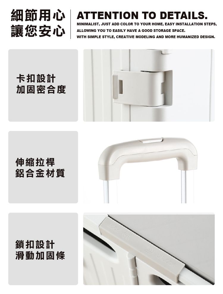 細節用心| ATTENTION TO DETAILS.MINIMALIST, JUST ADD COLOR TO YOUR HOME, EASY INSTALLATION STEPS,ALLOWING YOU TO EASILY HAVE A GOOD STORAGE SPACE.讓您安心WITH SIMPLE STYLE, CREATIVE MODELING AND MORE HUMANIZED DESIGN.卡扣設計加固密合度伸縮拉桿鋁合金材質鎖扣設計滑動加固條