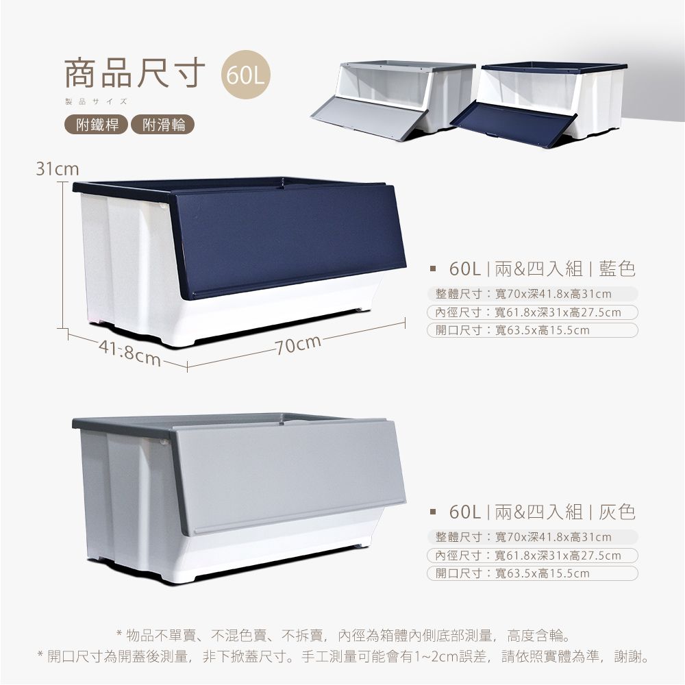 商品尺寸 製品サイズ附鐵桿 附滑輪31cm-418cm--70cm.60L  &四入組  藍色整體尺寸:寬70x深41.8x高31cm尺寸:寬61.8x深31x高27.5cm開口尺寸:寬63.5x高15.5cm 60L&四入組灰色整體尺寸:寬70x深41.8x高31cm內徑尺寸:寬61.8x深31x高27.5cm開口尺寸:寬63.5x高15.5cm* 物品不單賣、不混色賣、不拆賣,內徑為箱體內側底部測量,高度含輪。*開口尺寸為開蓋後測量,非下掀蓋尺寸。手工測量可能會有1~2cm誤差,請依照實體為準,謝謝。