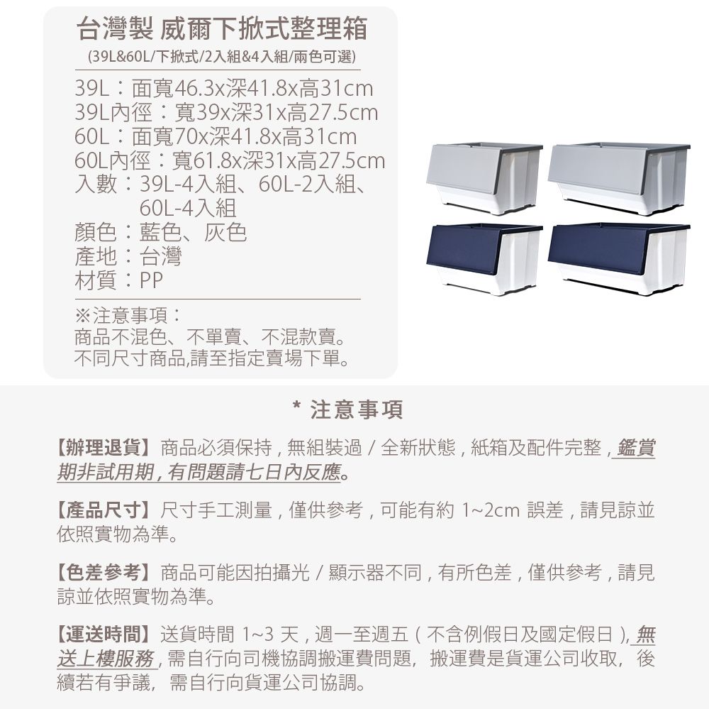 台灣製 威爾下掀式整理箱39L&60L/下掀式/2入組&4入組(兩色可選)39L面寬46.3x深41.8x高31cm39L內徑:寬39x深31x高27.5cm60L:面寬70x深41.8x高31cm60L內徑:寬61.8x深31x高27.5cm入數:39L-4入組、60L-2入組、60L-4入組顏色:藍色、灰色產地:台灣材質:PP※注意事項:商品不混色、不單賣、不混款賣。不同尺寸商品,請至指定賣場下單。注意事項辦理退貨】商品必須保持,無組裝過/全新狀態,紙箱及配件完整,鑑賞期非試用期,有問題請七日內反應。【產品尺寸】尺寸手工測量,僅供參考,可能有約1~2cm誤差,請見諒並依照實物為準。【色差參考】商品可能因拍攝光/顯示器不同,有所色差,僅供參考,請見諒並依照實物為準。【運送時間】送貨時間 1~3 天,週一至週五(不含例假日及國定假日 ), 無送上樓服務,需自行向司機協調搬運費問題,搬運費是貨運公司收取,後續若有爭議,需自行向貨運公司協調。