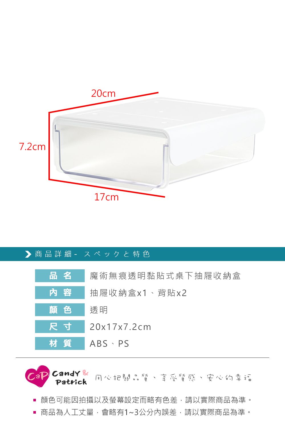 7.2cm20cm17cm▶商品詳細 特色品名魔術無痕透明黏貼式桌下抽屜收納盒 容抽屜收納盒x1背貼x2顏色透明尺寸20x17x7.2cm材質 ABS PS Candy 用心把關品Patrick 享受質感、安心的幸福顏色可能因拍攝以及螢幕設定而略有色差,請以實際商品為準。 商品為人工丈量,會略有1~3公分內誤差,請以實際商品為準。