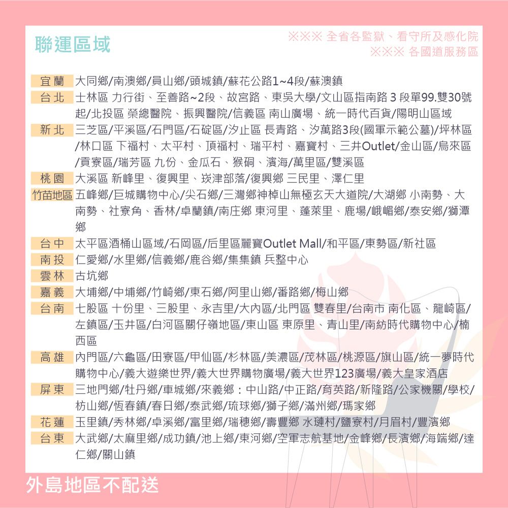 聯運區域※※※全省各監獄看守所及感化院※※※ 各國道服務區宜蘭大同鄉南澳鄉員山鄉頭城鎮蘇花公路1~4段/蘇澳鎮台北士林區 力行街至善路~2段、故宮路、東吳大學/文山區指南路3段單99.雙30號起/北投區 榮總醫院、振興醫院/信義區南山廣場、統一時代百貨/陽明山區域新北三芝區/平溪區/石門區/石碇區/汐止區長青路、汐萬路3段(國軍示範公墓) 坪林區/林口區 下福村、太平村、頂福村、瑞平村、嘉寶村、三井Outlet/金山區/烏來區/貢寮區/瑞芳區九份、金瓜石、猴硐、濱海/萬里區/雙溪區桃園 大溪區 新峰里、復興里、崁津部落/復興鄉三民里、澤仁里竹苗地區 五峰鄉/巨城購物中心/尖石鄉/三灣鄉神山無極玄天大道院/大湖鄉小南勢、大南勢、社寮角、香林/卓蘭鎮/南庄鄉東河里、蓬萊里、鹿場/峨嵋鄉/泰安鄉/獅潭鄉台中太平區酒桶山區域/石岡區/后里區麗寶Outlet Mall/和平區/東勢區/新社區南投仁愛鄉/水里鄉/信義鄉/鹿谷鄉/集集鎮兵整中心雲林古坑鄉嘉義大埔鄉中埔鄉/竹崎鄉/東石鄉/阿里山鄉/番路鄉/梅山鄉台南七股區 十份里、三股里、永吉里/大區/北門區雙春里/台南市南化區、龍崎區/左鎮區/玉井區/白河區關仔嶺地區/東山區 東原里、青山里/南紡時代購物中心/楠西區高雄門區/六龜區/田寮區/甲仙區/杉林區/美濃區/茂林區/桃源區/旗山區/統一夢時代購物中心/義大遊樂世界/義大世界購物廣場/義大世界123廣場/義大皇家酒店屏東三地門鄉/牡丹鄉/車城鄉、來義鄉:中山路/中正路/育英路/新隆路/公家機關/學校/枋山鄉/恆春鎮/春日鄉/泰武鄉/琉球鄉/獅子鄉/滿州鄉/瑪家鄉花蓮玉里鎮/秀林鄉/卓溪鄉/富里鄉/瑞穗鄉/壽豐鄉水村/鹽寮村/月眉村/豐濱鄉台東大武鄉、太麻里鄉/成功鎮/池上鄉/東河鄉/空軍志航基地/金峰鄉/長濱鄉/海端鄉達仁鄉/關山鎮外島地區不配送