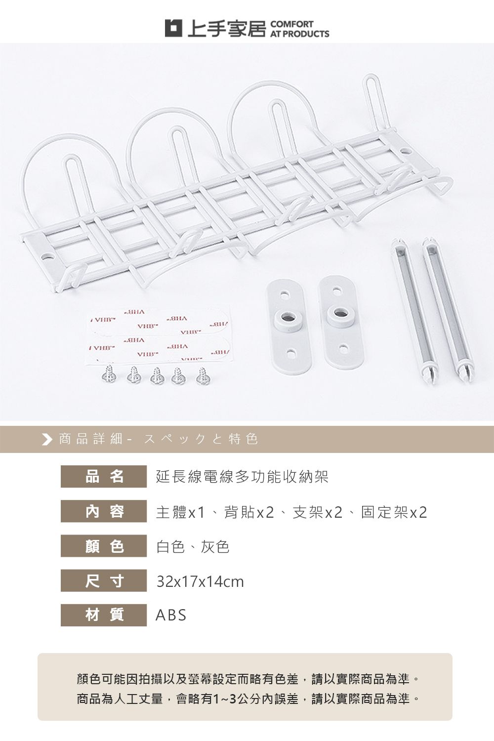 VCOMFORTHB商品詳細特色品名延長線電線多功能收納架内 容主體x1、背貼x2、支架x2、固定架x2顏色白色、灰色尺寸32x17x14cm材質ABS顏色可能因拍攝以及螢幕設定而略有色差,請以實際商品為準。商品為人工丈量,會略有1~3公分誤差,請以實際商品為準。