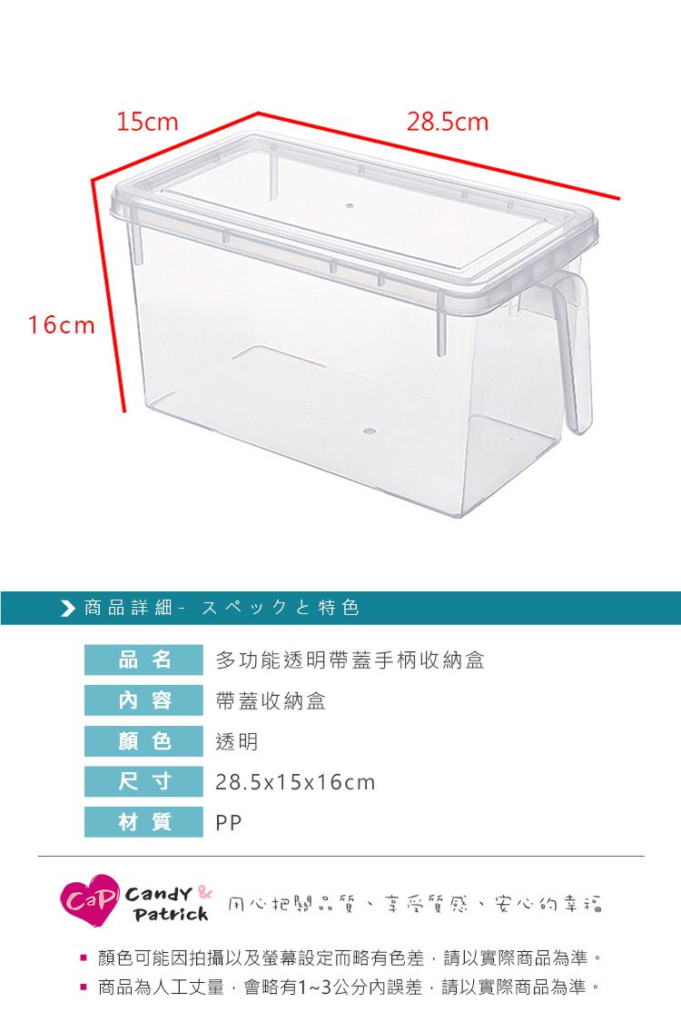 16cm15cm28.5cm 商品詳細 特色品名多功能透明帶蓋手柄收納盒內容帶蓋收納盒顏色透明尺寸28.5x15x16cm材質PP Candy &Patrick用心把關品質、享受質感、安心的幸福顏色可能因拍攝以及螢幕設定而略有色差,請以實際商品為準。 商品為人工丈量,會略有1~3公分內誤差,請以實際商品為準。