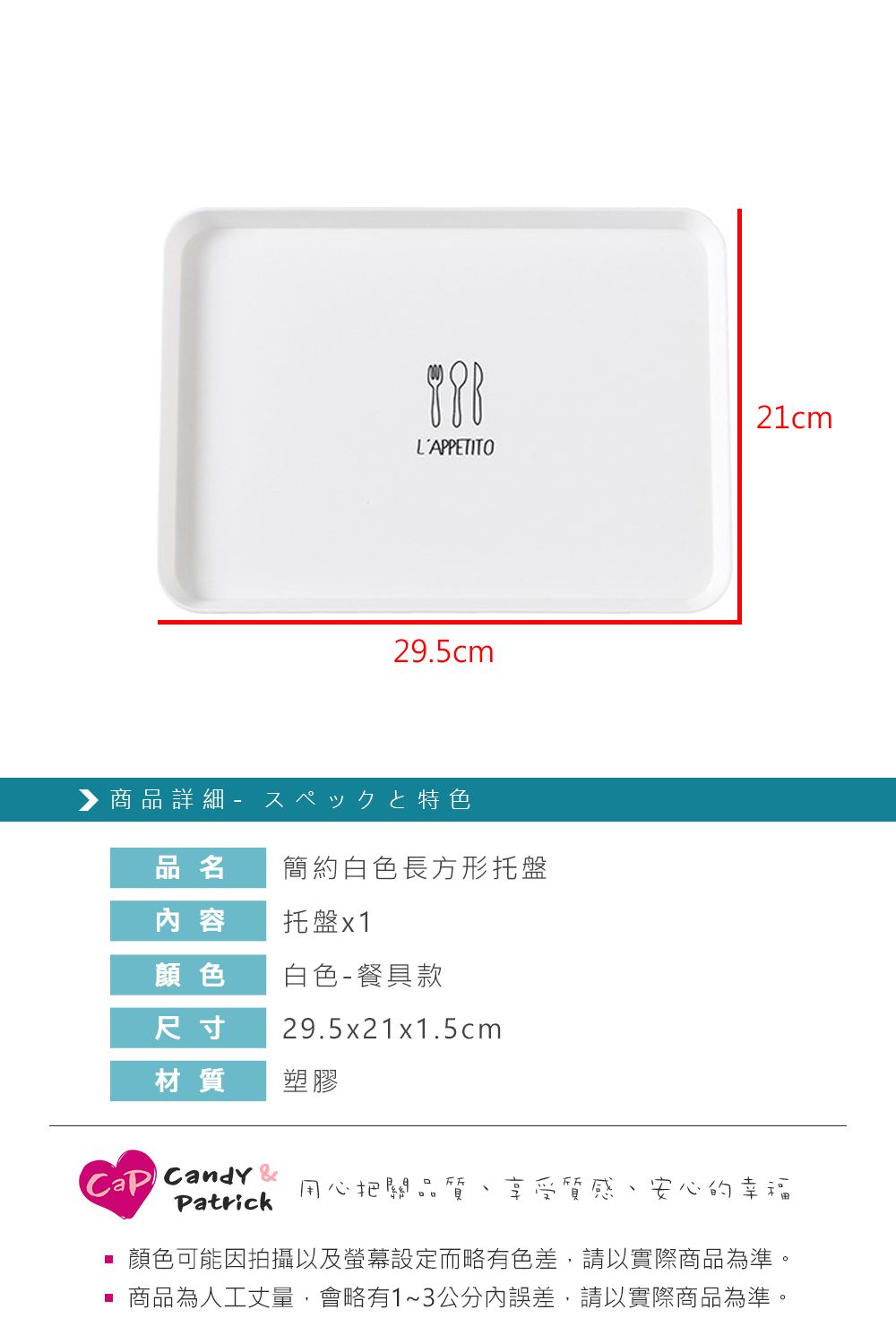 LAPPETITO29.5cm▶商品詳細 特色品名簡約白色長方形托盤 容托盤x121cm顏色 白色-餐具款尺寸29.5x21x1.5cm材質塑膠 Candy 用心把關品質Patrick享受質感安心的幸福顏色可能因拍攝以及螢幕設定而略有色差,請以實際商品為準。 商品為人工丈量,會略有1~3公分內誤差,請以實際商品為準。
