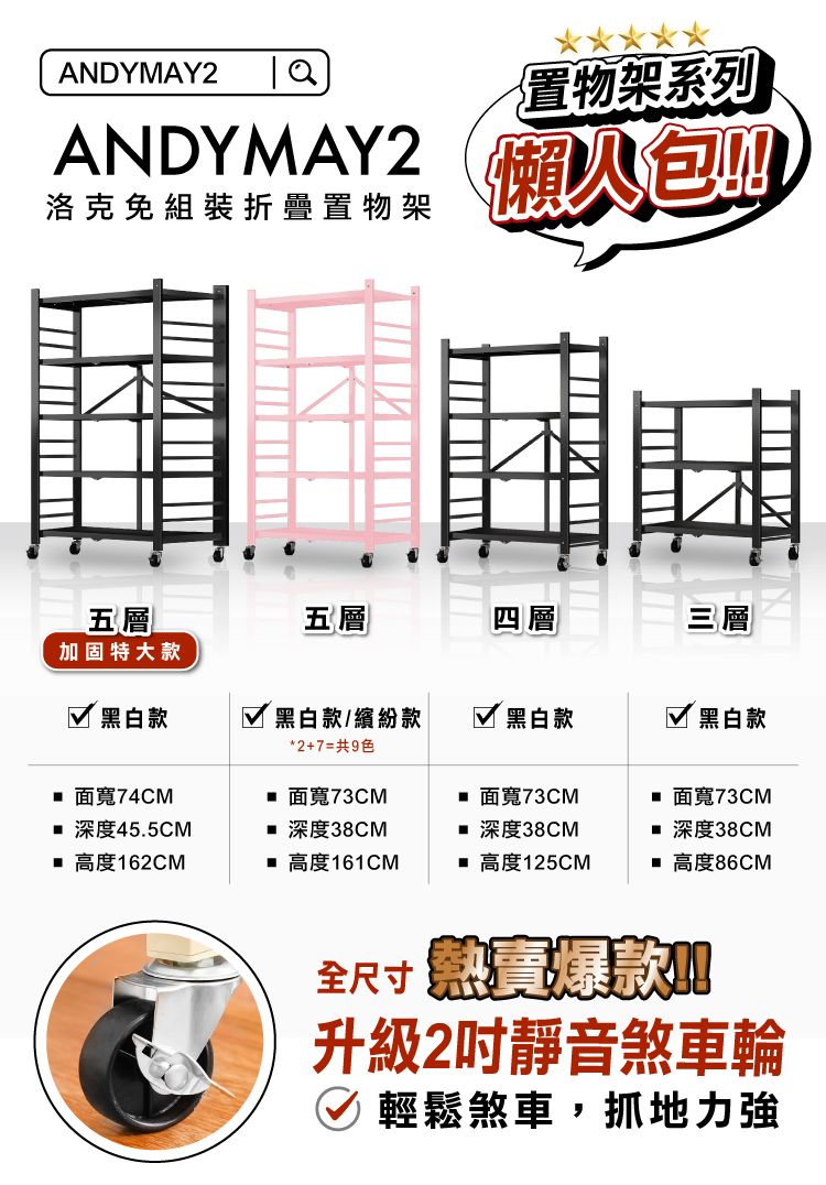 ANDYMAY2置物架系列ANDYMAY2洛克免組裝折疊置物架五層五層四層三層固特大 黑白款 黑白款/繽紛款*2+7=共9色 黑白款 黑白款 面寬74CM 面寬73CM 面寬73CM 面寬73CM 深度45.5CM 深度38CM深度38CM深度38CM 高度162CM 高度161CM 高度125CM 高度86CM全尺寸 款加升級2靜音煞車輪 輕鬆煞車,抓地力強