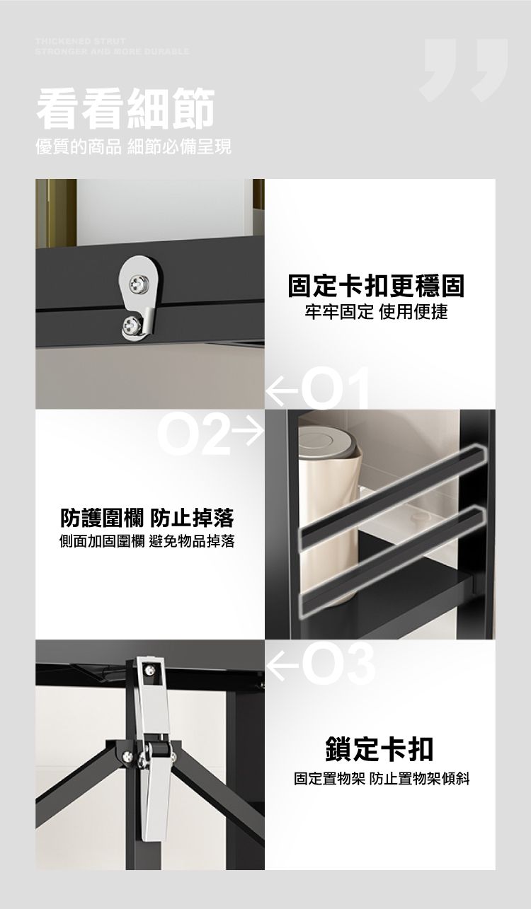 THICKENED STRUTSTRONGER AND MORE DURABLE看看細節優質的商品 細節必備呈現固定卡扣更穩固牢牢固定 使用便捷01防護圍欄 防止掉落側面加固圍欄 避免物品掉落鎖定卡扣固定置物架 防止置物架傾斜