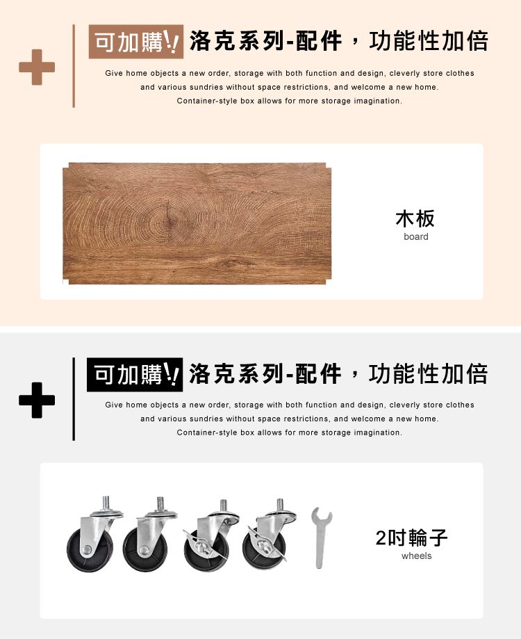 +可加購洛克系列-配件,功能性加倍Give home objects a new order, storage with both function and design, cleverly store clothesand various sundries without space restrictions, and welcome a new homeContainer-style box allows for more storage imagination木板board可加購洛克系列-配件,功能性加倍+Give home objects a new order, storage with both function and design, cleverly store clothesand various sundries without space restrictions, and welcome a new home.Container-style box allows for more storage imagination.2輪子wheels