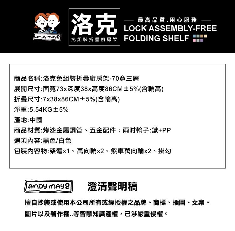 洛克最高品質用心服務LOCK ASSEMBLY-FREE 免組裝折叠廚房架 FOLDING SELF H商品名稱:洛克免組裝折疊廚房架-70寬三層展開尺寸:面寬73x深度38x高度86CM±5%(含輪高)折疊尺寸:7x38x86CM±5%(含輪高)淨重:5.54KG±5%產地:中國商品材質:烤漆金屬鋼管、五金配件;兩輪子:鐵+PP選項:黑色/白色內容物:架體x1、萬向輪、煞車萬向輪x2、掛勾 澄清聲明稿擅自抄襲或使用本公司所有或經授權之品牌、商標、插圖、文案、圖片以及著作權..等智慧知識產權,已涉嚴重侵權。
