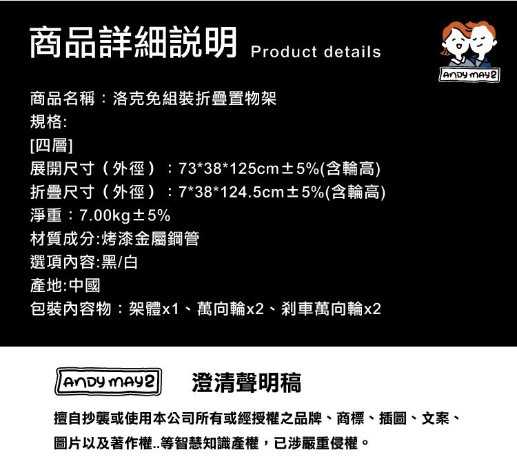 商品詳細Product details  2商品名稱:洛克免組裝折疊置物架規格:[四層]展開尺寸(外徑):73*38*125cm±5%(含輪高)折疊尺寸(外徑):7*38*124.5cm±5%(含輪高)淨重:7.00kg±5%材質成分:烤漆金屬鋼管選項內容:黑/白產地:中國內容物:架體x1、萬向輪x2、剎車萬向輪x2 澄清聲明稿擅自抄襲或使用本公司所有或經授權之品牌、商標、插圖、文案、圖片以及著作權..等智慧知識產權,已涉嚴重侵權。