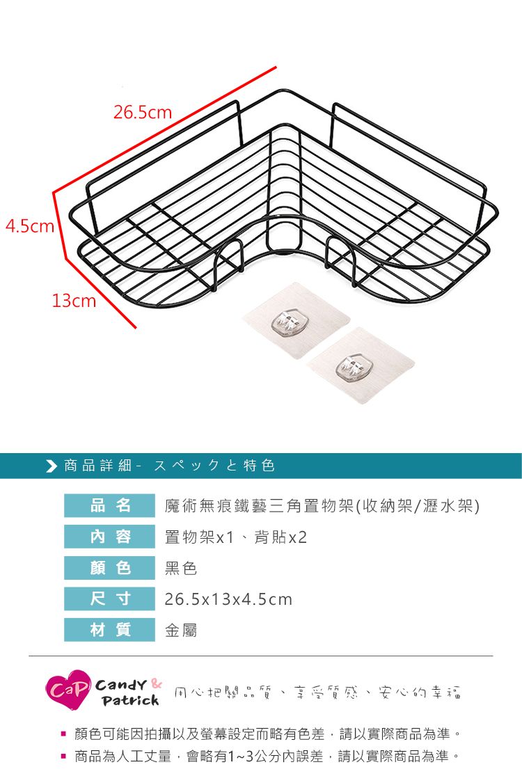 4.5cm13cm26.5cm商品詳細特色品名魔術無痕鐵藝三角置物架(收納架/瀝水架)內容置物架x1、背x2顏色黑色尺寸26.5x13x4.5cm材質金屬 Candy &Patrick用心把關品質 享受質感、安心的幸福顏色可能因拍攝以及螢幕設定而略有色差,請以實際商品為準。商品為人工丈量,會略有1~3公分內誤差,請以實際商品為準。