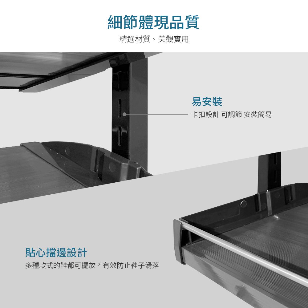 細節體現品質精選材質、美觀實用貼心擋邊設計多種款式的鞋都可擺放,有效防止鞋子滑落易安裝卡扣設計 可調節 安裝簡易