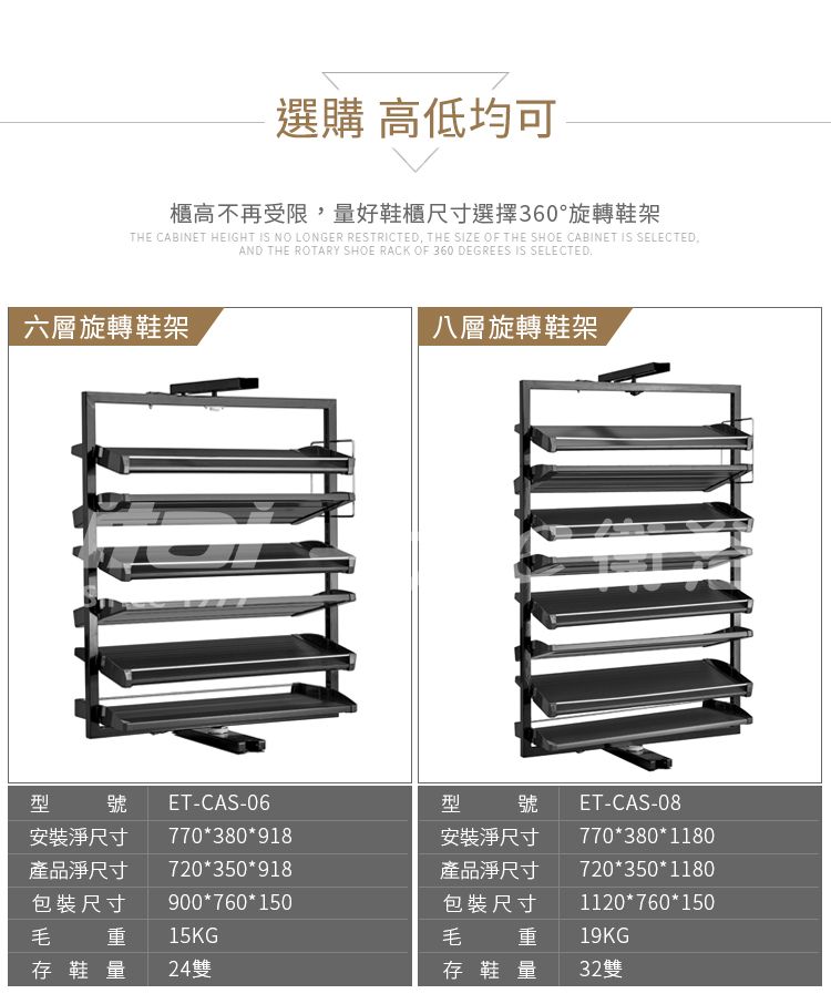 選購 高低均可櫃高不再受限,量好鞋櫃尺寸選擇360°旋轉鞋架THE CABINET HEIGHT IS NO LONGER RESTRICTED, THE SIZE OF THE SHOE CABINET IS SELECTEDAND THE ROTARY SHOE RACK OF 360 DEGREES IS SELECTED六層旋轉鞋架八層旋轉鞋架型毛號安裝淨尺寸產品淨尺寸包裝尺寸重ET-CAS-06770380918型720*350*918900*760*15015KG毛號安裝淨尺寸產品淨尺寸包裝尺寸重ET-CAS-08770*380*1180720*350*11801120*760*15019KG存鞋量 24雙存鞋量32雙