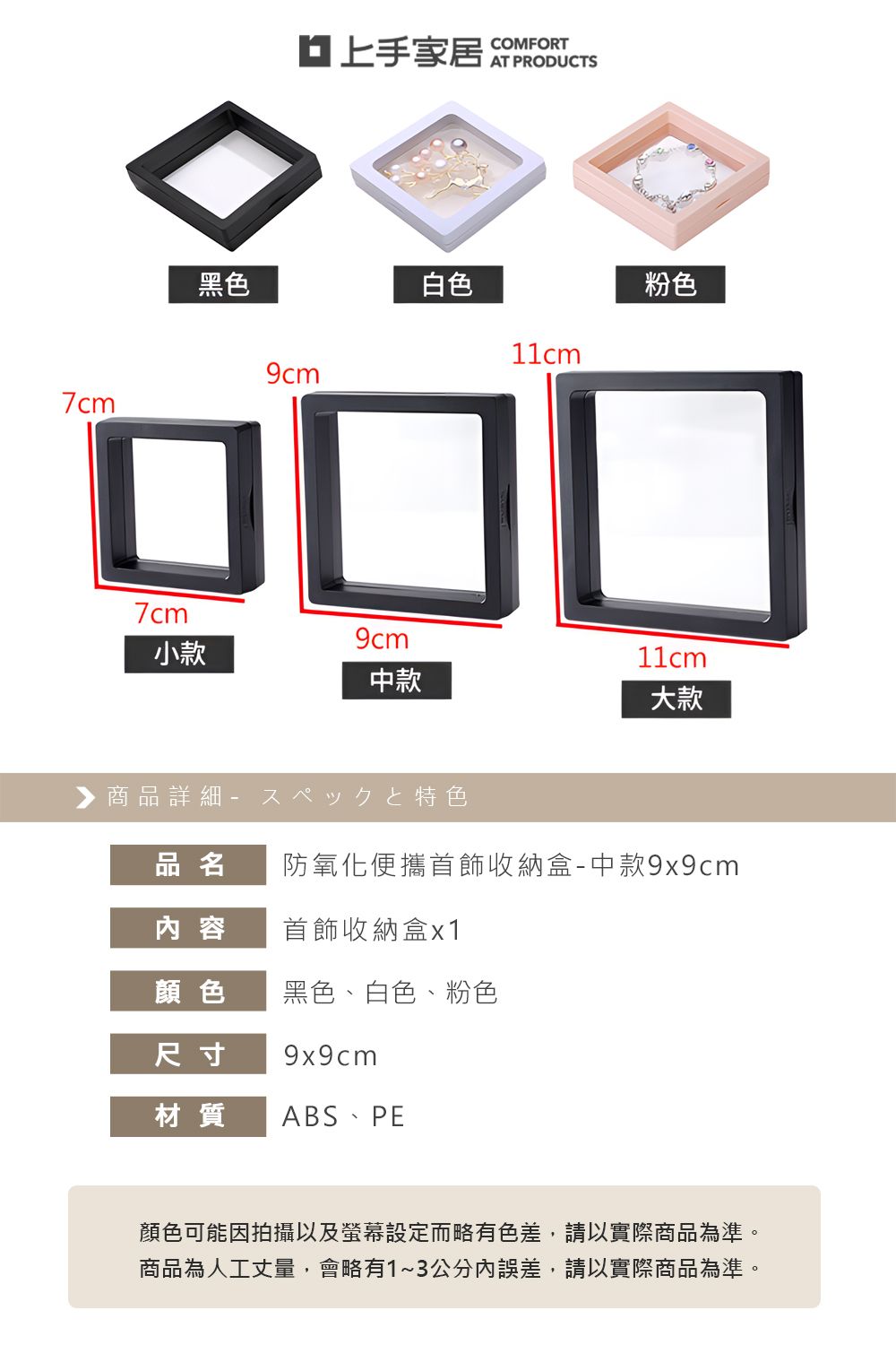 7cm黑色白色粉色□□□7cm小款中款大款▶商品詳細特色品名防氧化便攜首飾收納盒-中款9x9cm 容首飾收納盒x1顏色黑色、白色、粉色尺寸 9x9cm材質 ABS PE顏色可能因拍攝以及螢幕設定而略有色差,請以實際商品為準。商品為人工丈量,會略有1~3公分內誤差,請以實際商品為準。